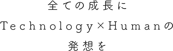 全ての成長に Technology×Humanの 発想を